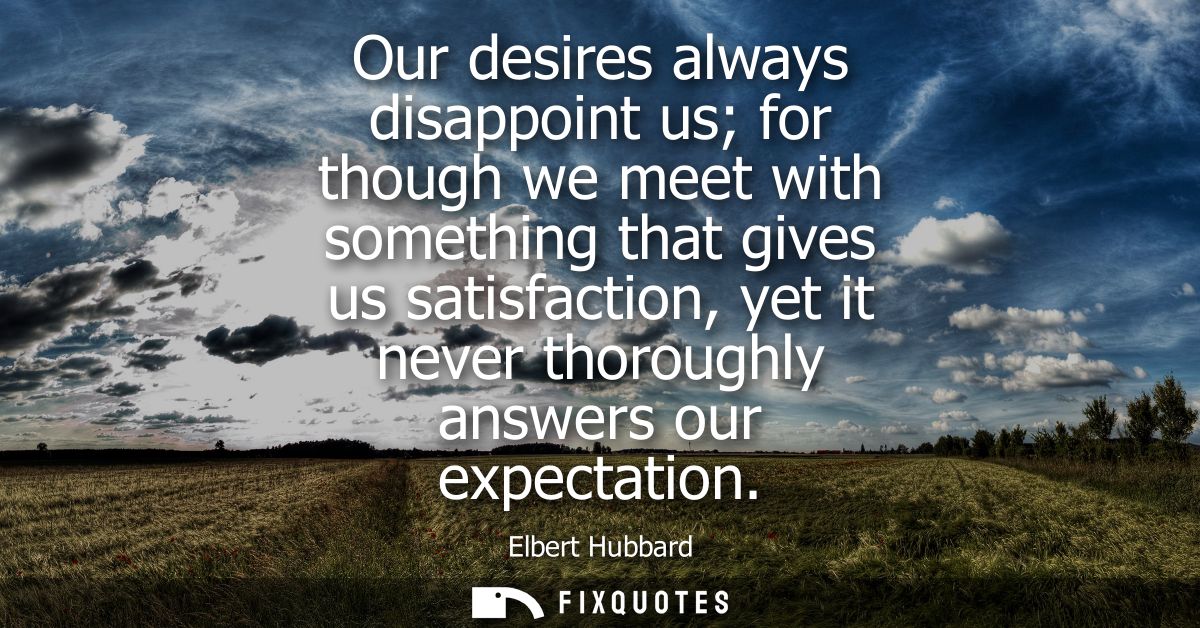 Our desires always disappoint us for though we meet with something that gives us satisfaction, yet it never thoroughly a