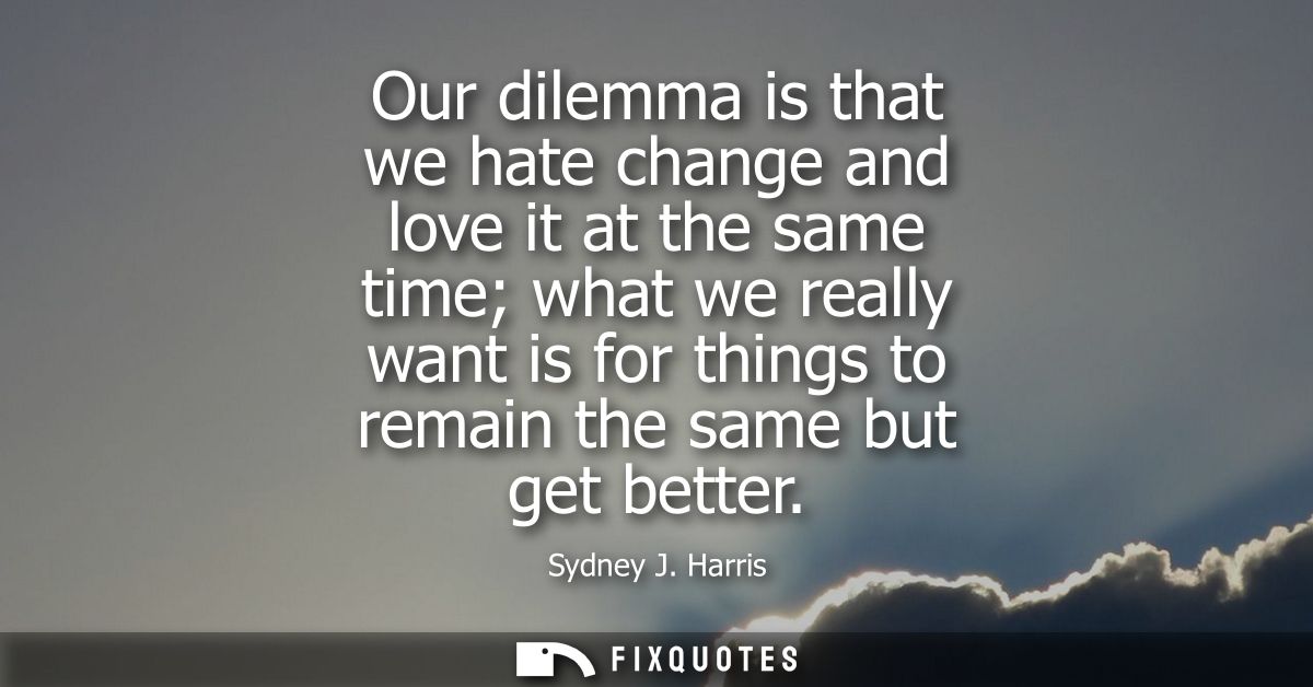 Our dilemma is that we hate change and love it at the same time what we really want is for things to remain the same but