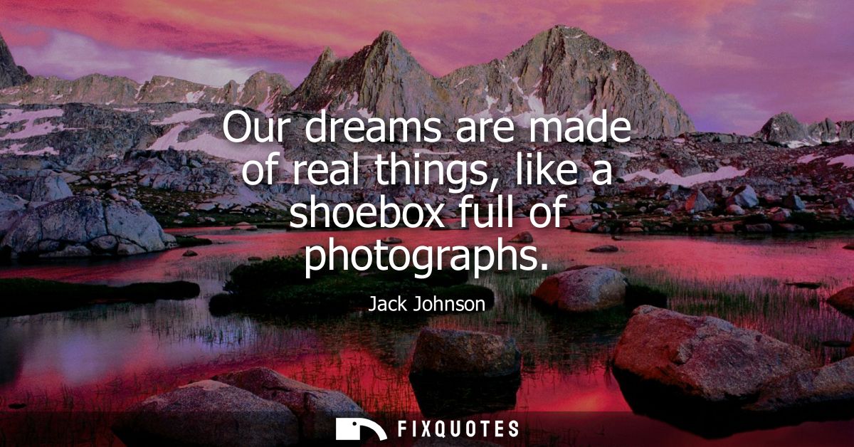 Our dreams are made of real things, like a shoebox full of photographs