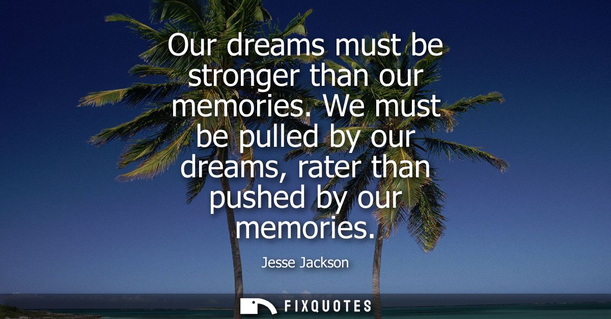 Our dreams must be stronger than our memories. We must be pulled by our dreams, rater than pushed by our memories
