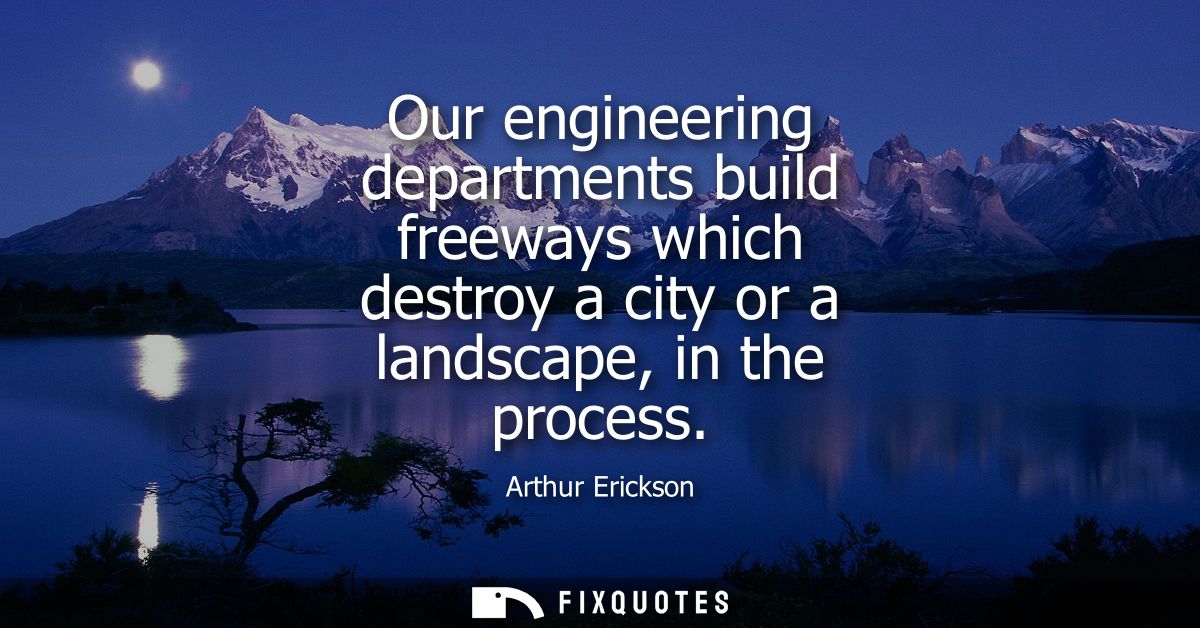Our engineering departments build freeways which destroy a city or a landscape, in the process