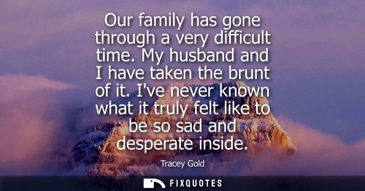 Our family has gone through a very difficult time. My husband and I have taken the brunt of it. Ive never known what it 