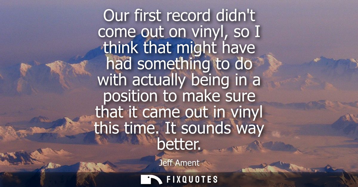 Our first record didnt come out on vinyl, so I think that might have had something to do with actually being in a positi