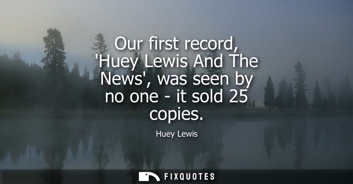Our first record, Huey Lewis And The News, was seen by no one - it sold 25 copies
