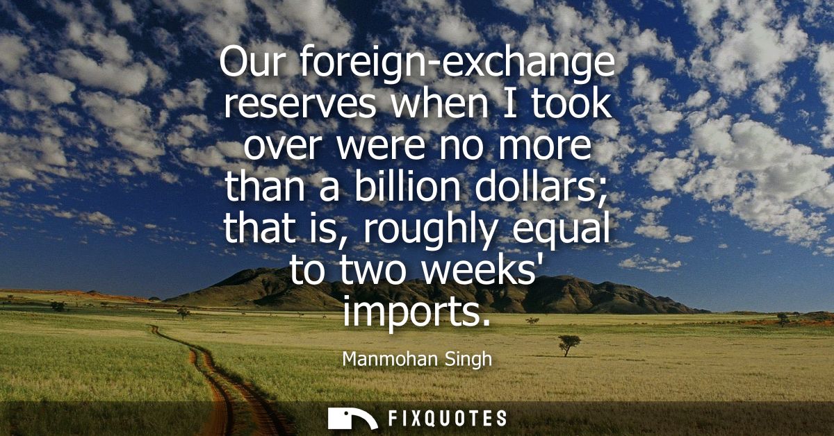 Our foreign-exchange reserves when I took over were no more than a billion dollars that is, roughly equal to two weeks i