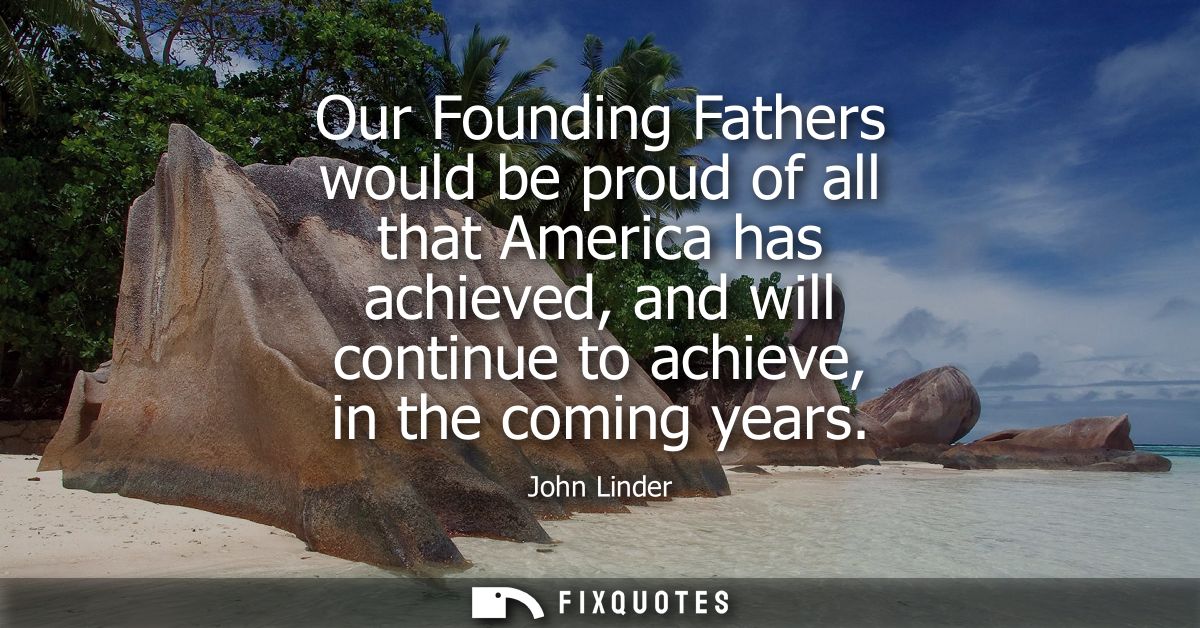 Our Founding Fathers would be proud of all that America has achieved, and will continue to achieve, in the coming years