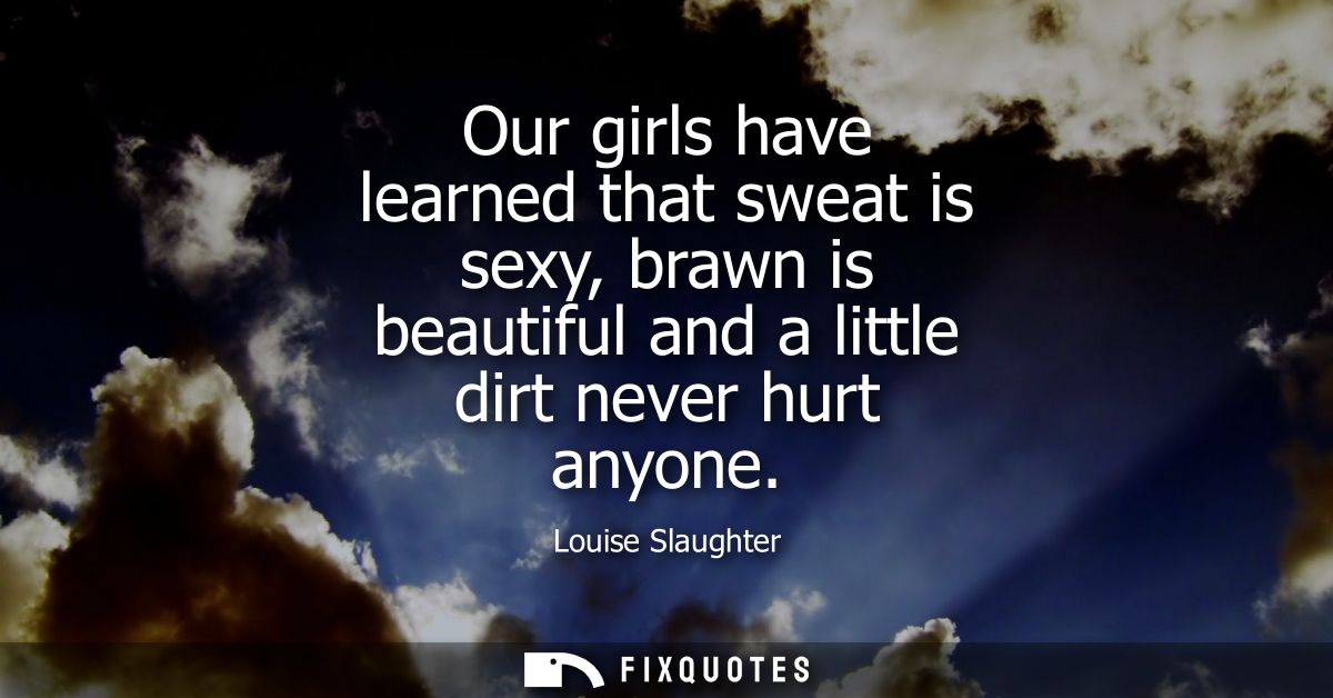 Our girls have learned that sweat is sexy, brawn is beautiful and a little dirt never hurt anyone