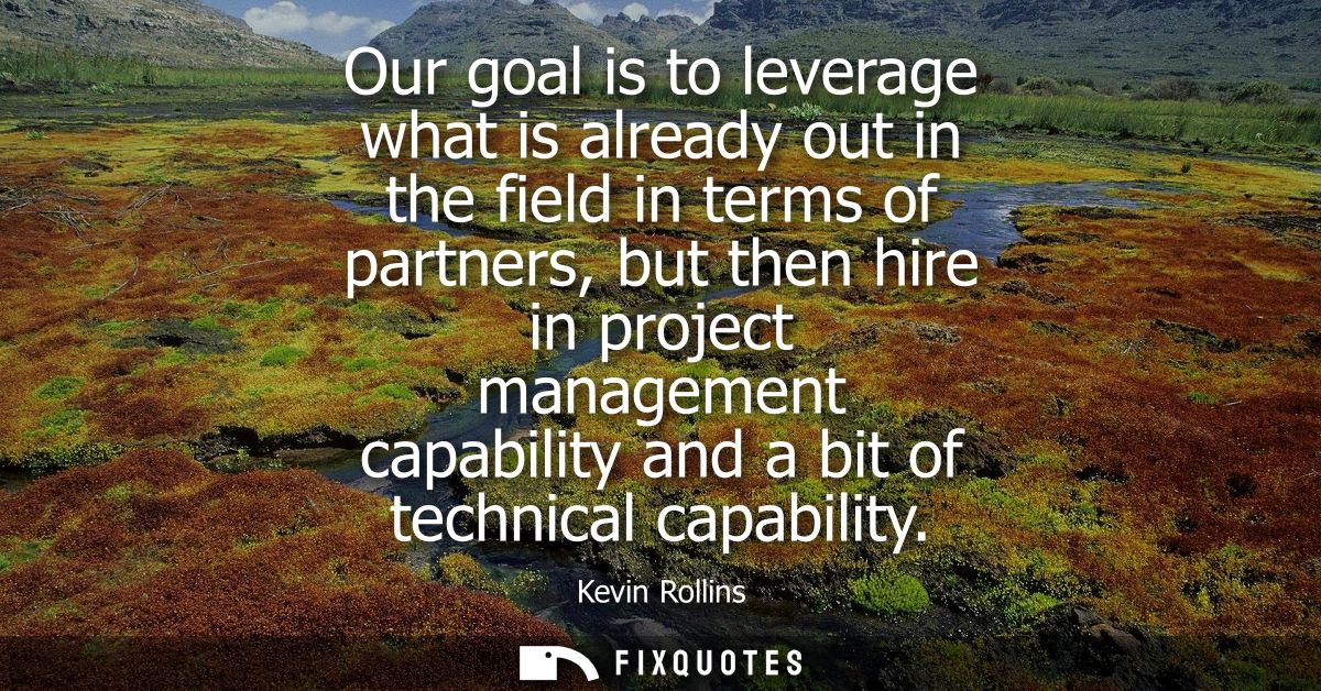 Our goal is to leverage what is already out in the field in terms of partners, but then hire in project management capab