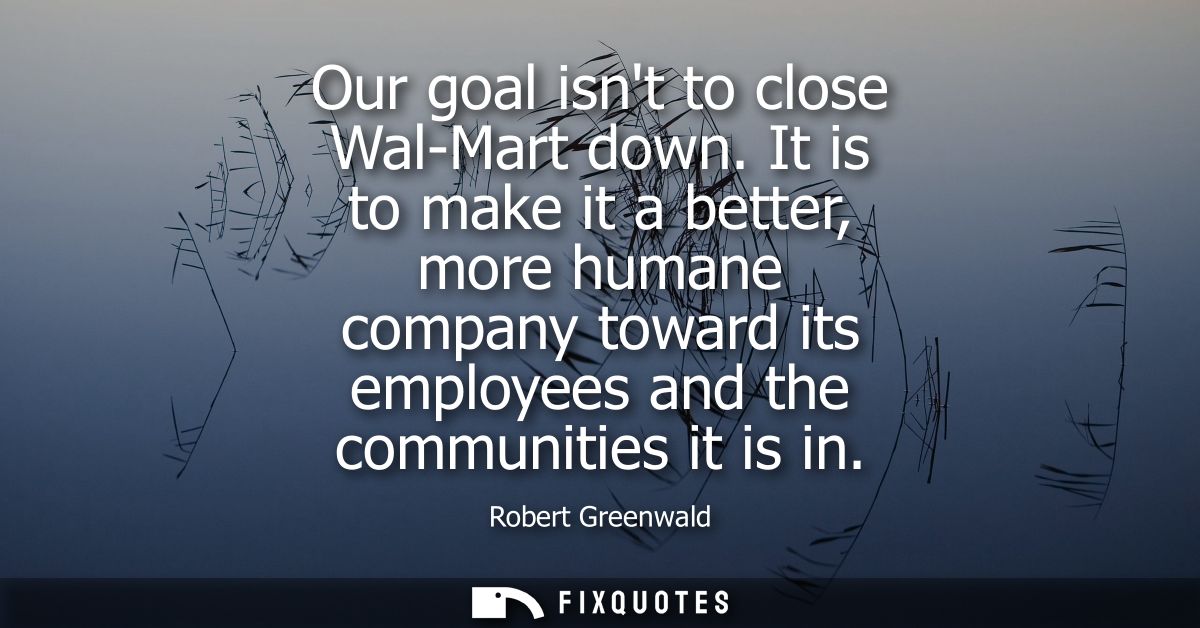 Our goal isnt to close Wal-Mart down. It is to make it a better, more humane company toward its employees and the commun