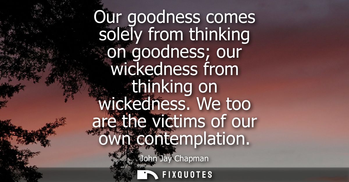 Our goodness comes solely from thinking on goodness our wickedness from thinking on wickedness. We too are the victims o
