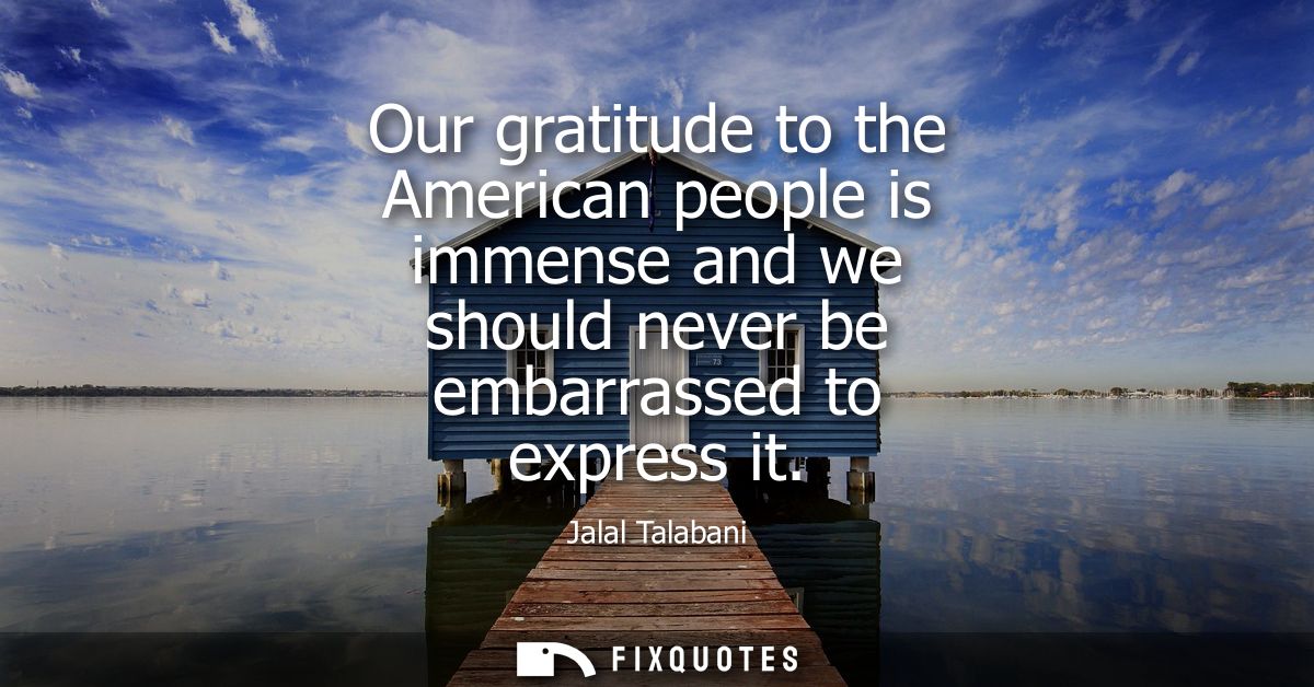 Our gratitude to the American people is immense and we should never be embarrassed to express it