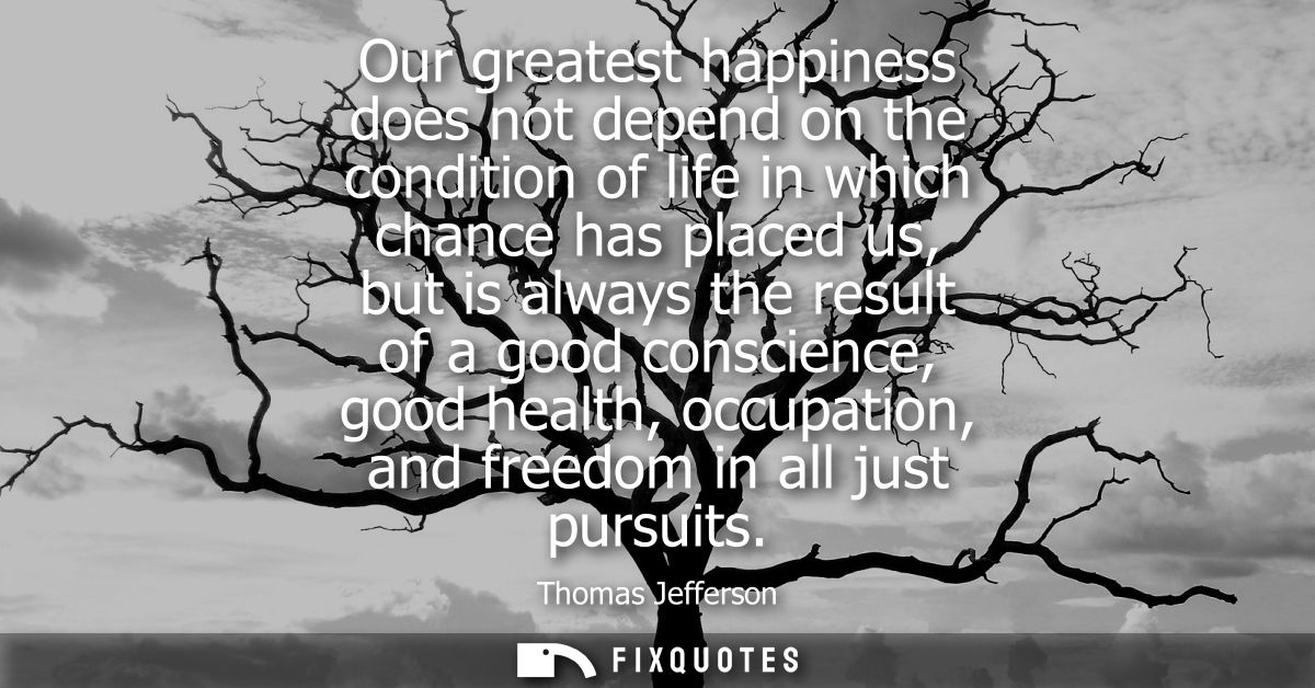 Our greatest happiness does not depend on the condition of life in which chance has placed us, but is always the result 