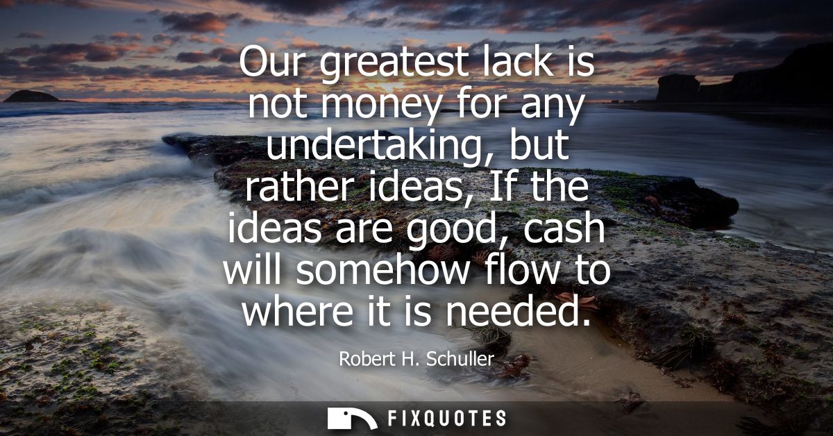 Our greatest lack is not money for any undertaking, but rather ideas, If the ideas are good, cash will somehow flow to w