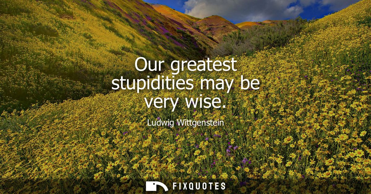 Our greatest stupidities may be very wise