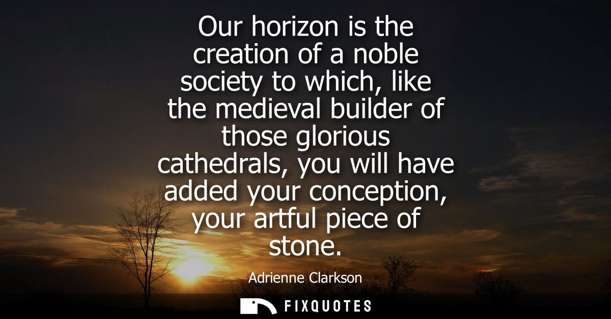 Our horizon is the creation of a noble society to which, like the medieval builder of those glorious cathedrals, you wil