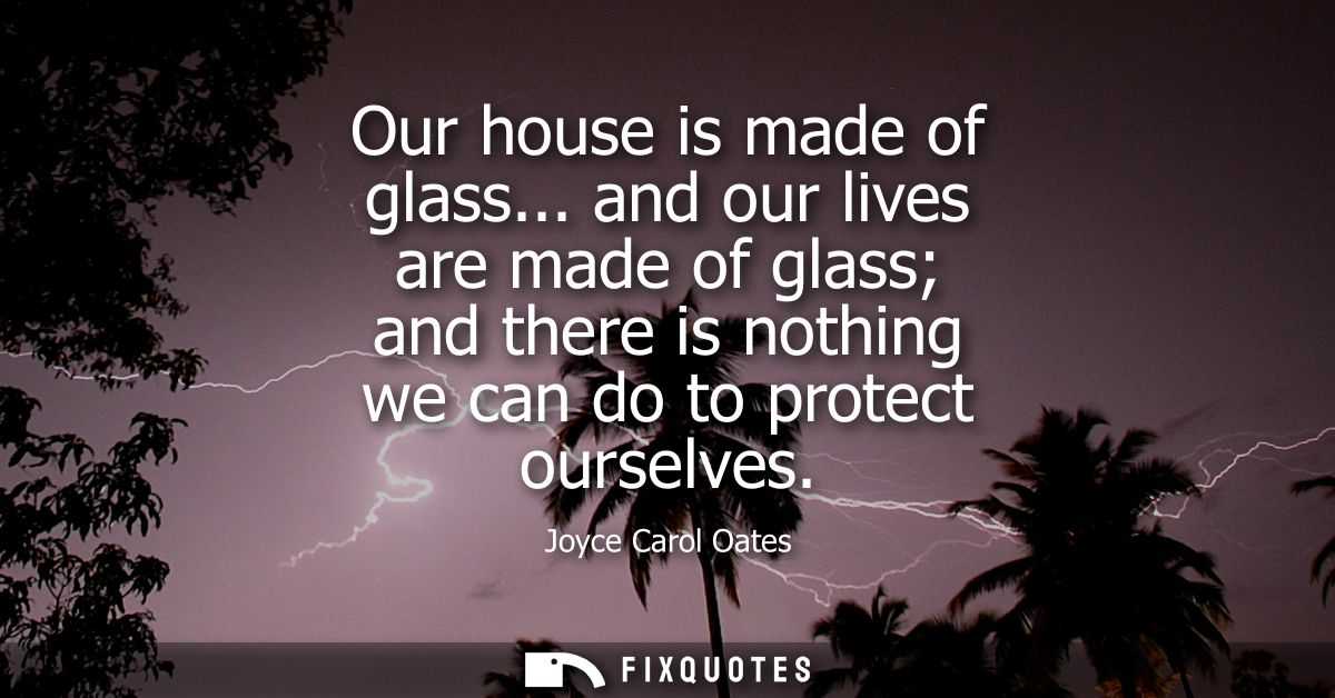 Our house is made of glass... and our lives are made of glass and there is nothing we can do to protect ourselves