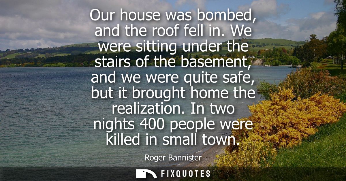 Our house was bombed, and the roof fell in. We were sitting under the stairs of the basement, and we were quite safe, bu