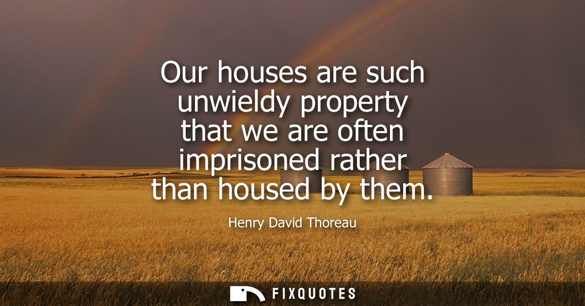 Our houses are such unwieldy property that we are often imprisoned rather than housed by them