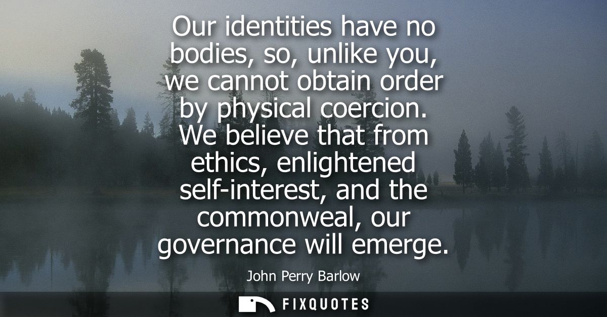 Our identities have no bodies, so, unlike you, we cannot obtain order by physical coercion. We believe that from ethics,