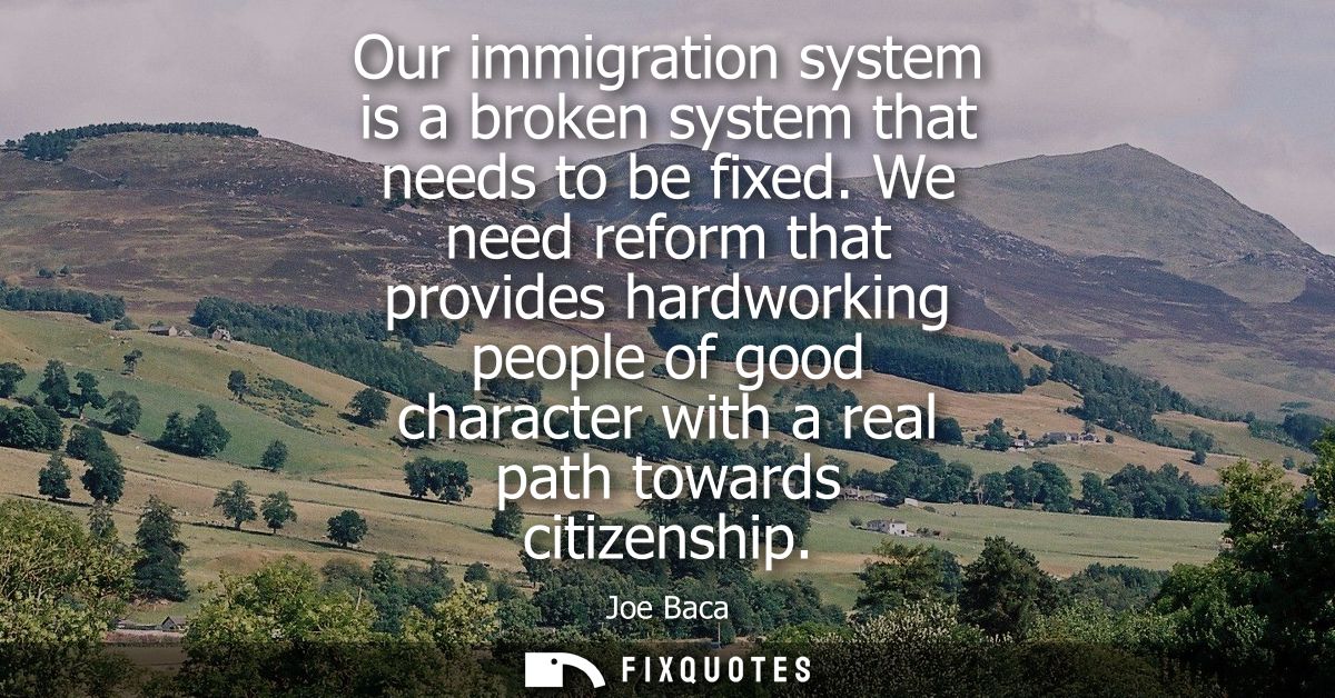 Our immigration system is a broken system that needs to be fixed. We need reform that provides hardworking people of goo