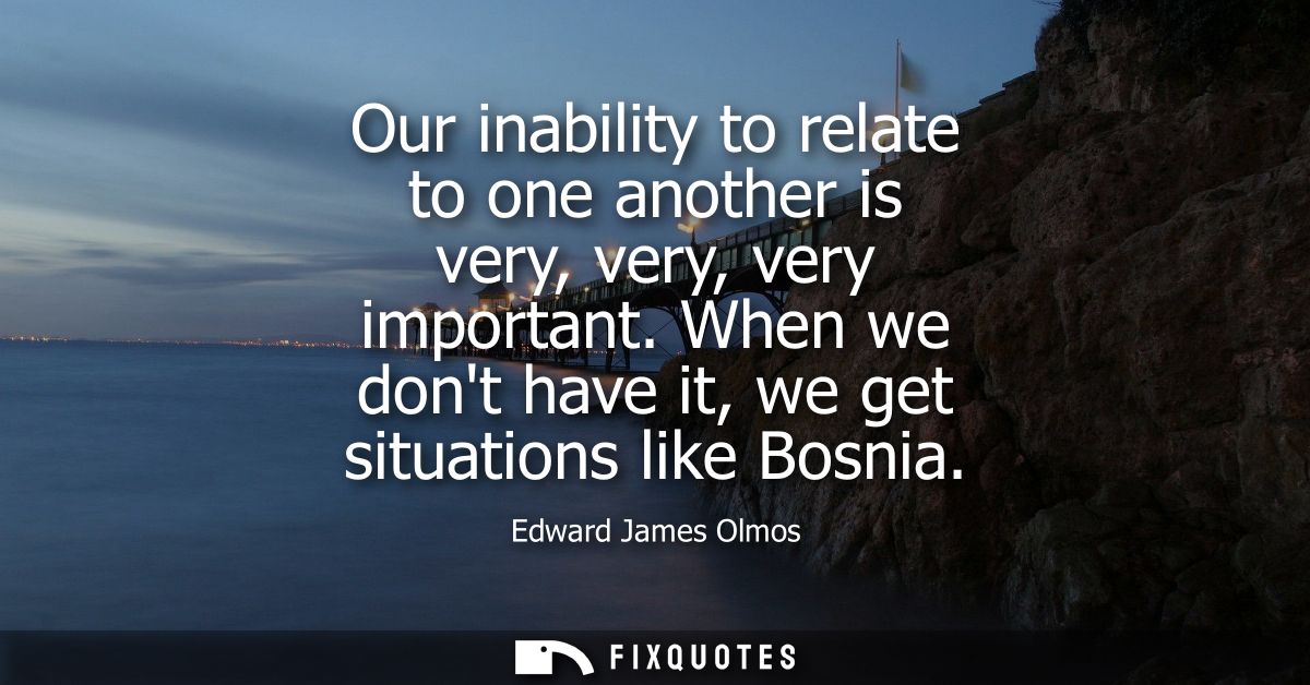 Our inability to relate to one another is very, very, very important. When we dont have it, we get situations like Bosni