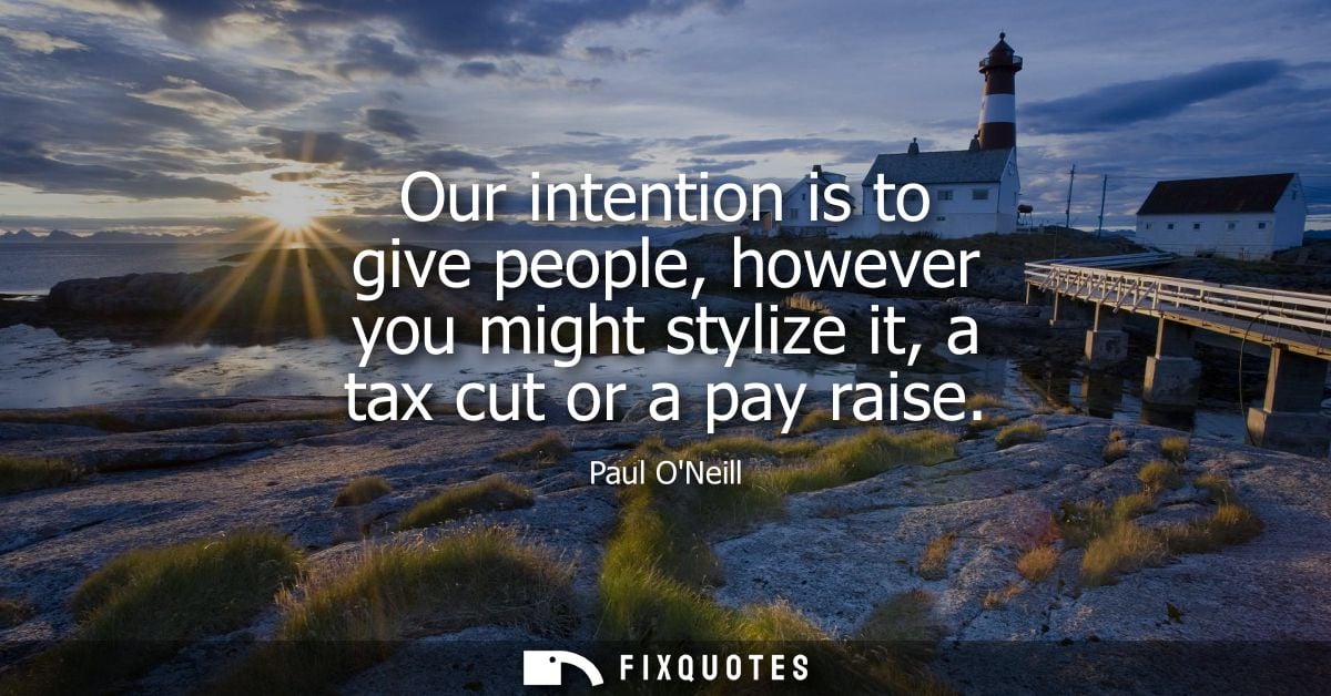 Our intention is to give people, however you might stylize it, a tax cut or a pay raise