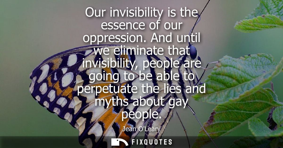 Our invisibility is the essence of our oppression. And until we eliminate that invisibility, people are going to be able