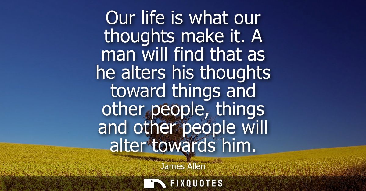 Our life is what our thoughts make it. A man will find that as he alters his thoughts toward things and other people, th