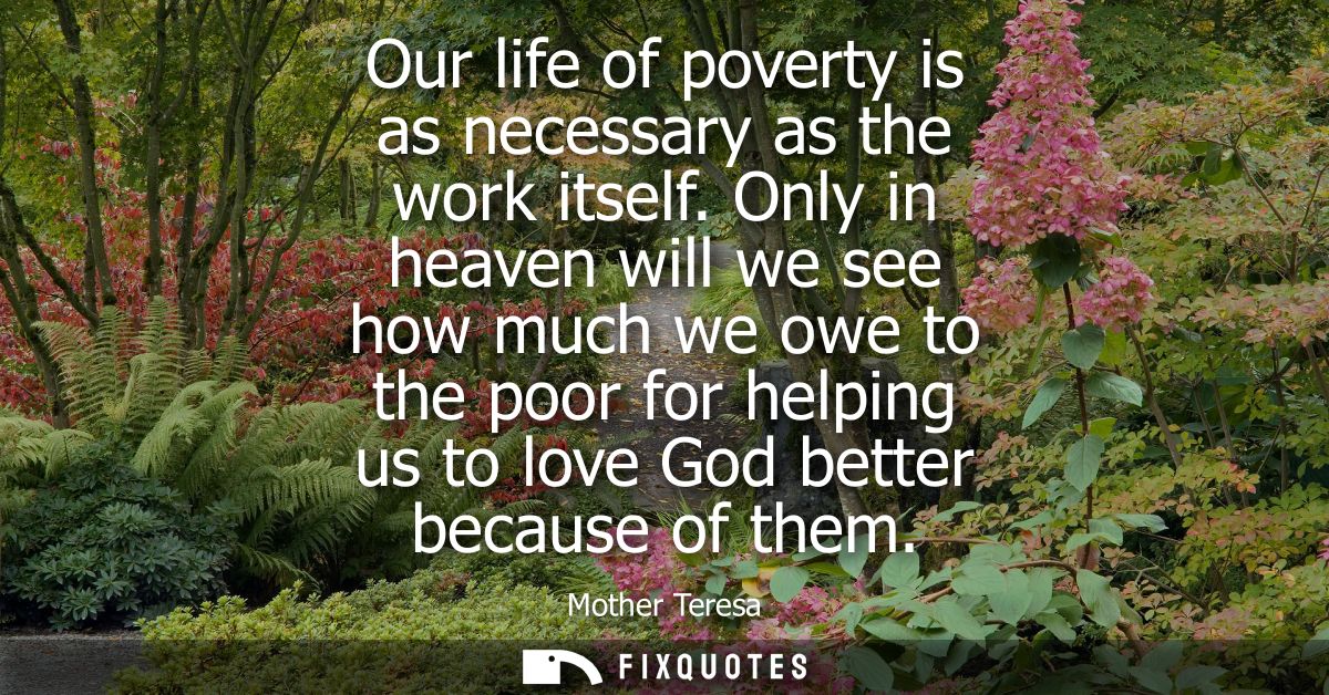 Our life of poverty is as necessary as the work itself. Only in heaven will we see how much we owe to the poor for helpi