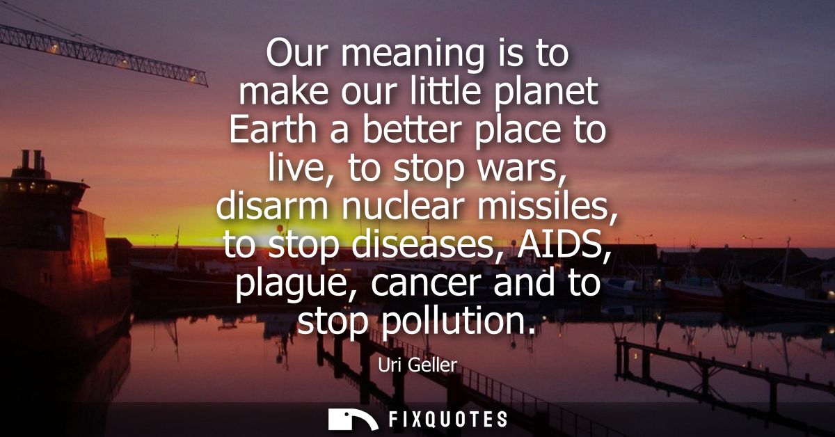 Our meaning is to make our little planet Earth a better place to live, to stop wars, disarm nuclear missiles, to stop di