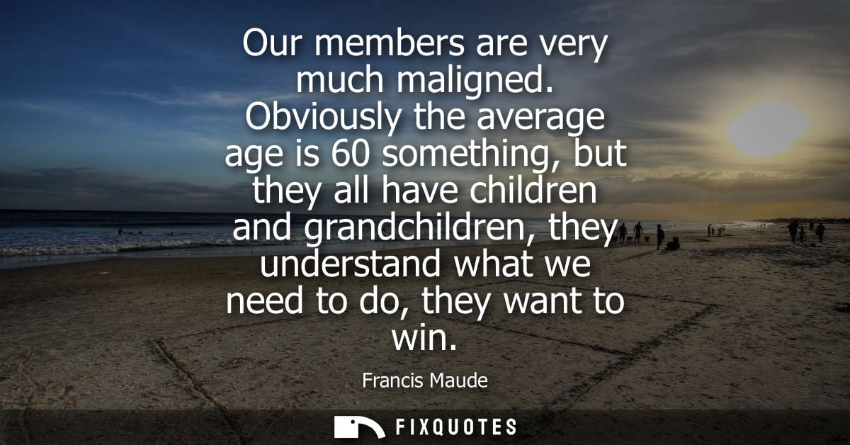 Our members are very much maligned. Obviously the average age is 60 something, but they all have children and grandchild