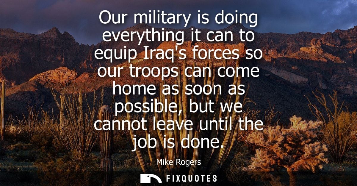 Our military is doing everything it can to equip Iraqs forces so our troops can come home as soon as possible, but we ca