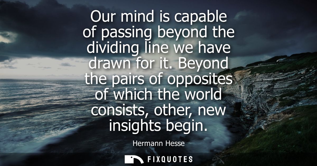 Our mind is capable of passing beyond the dividing line we have drawn for it. Beyond the pairs of opposites of which the