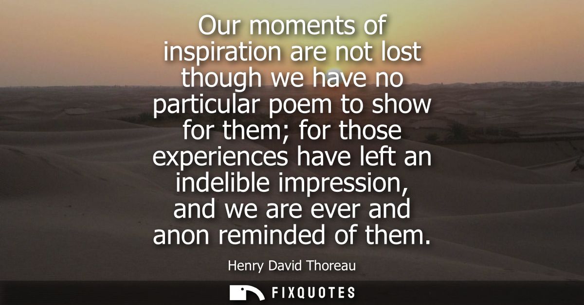Our moments of inspiration are not lost though we have no particular poem to show for them for those experiences have le