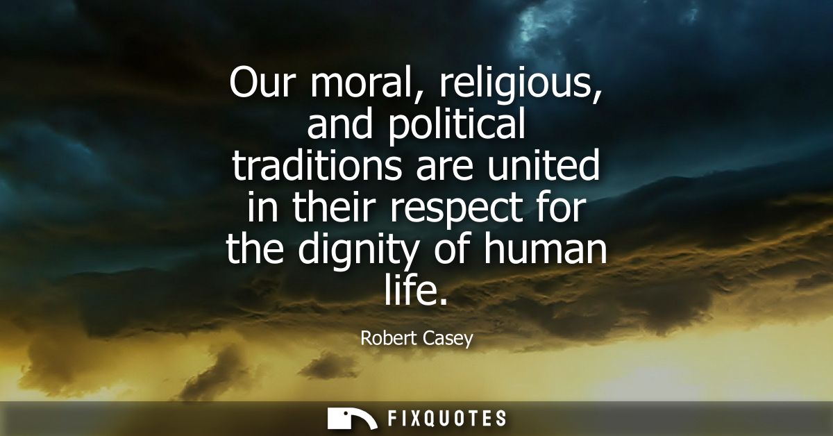 Our moral, religious, and political traditions are united in their respect for the dignity of human life