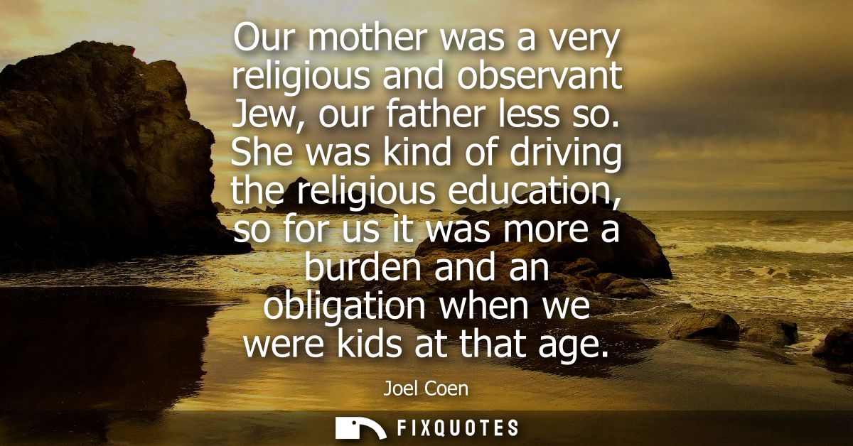 Our mother was a very religious and observant Jew, our father less so. She was kind of driving the religious education, 