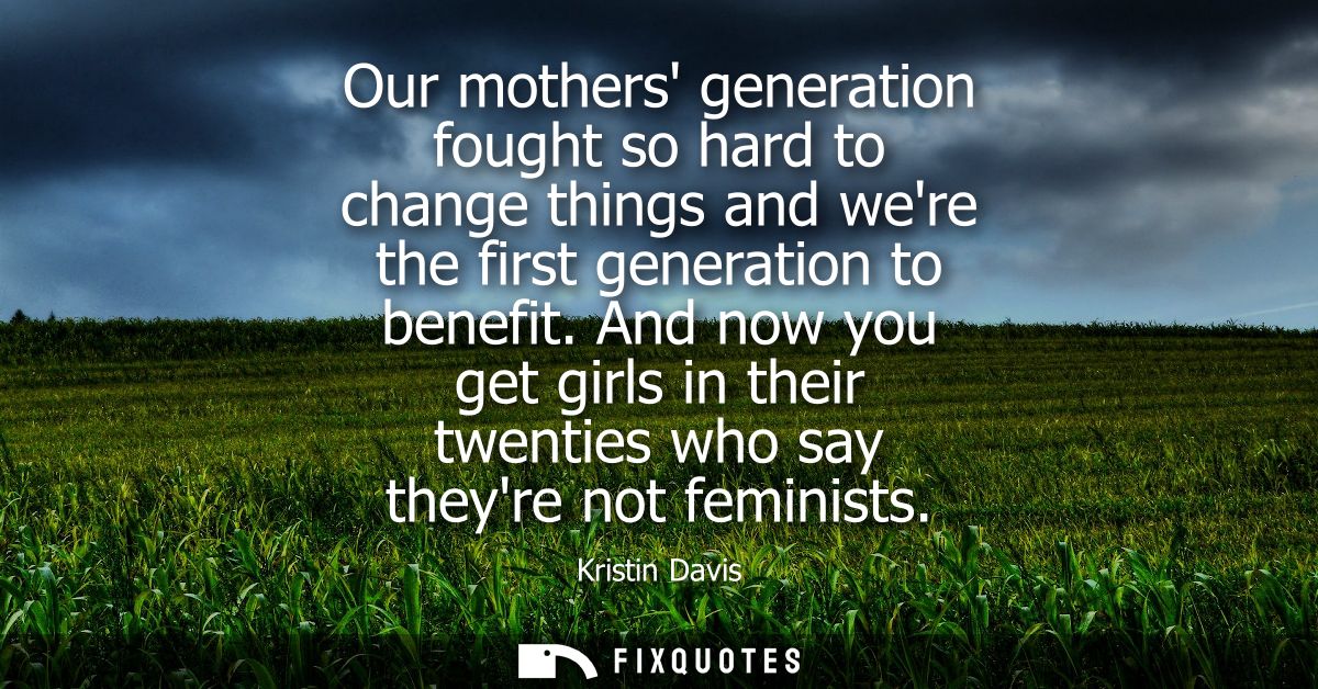 Our mothers generation fought so hard to change things and were the first generation to benefit. And now you get girls i