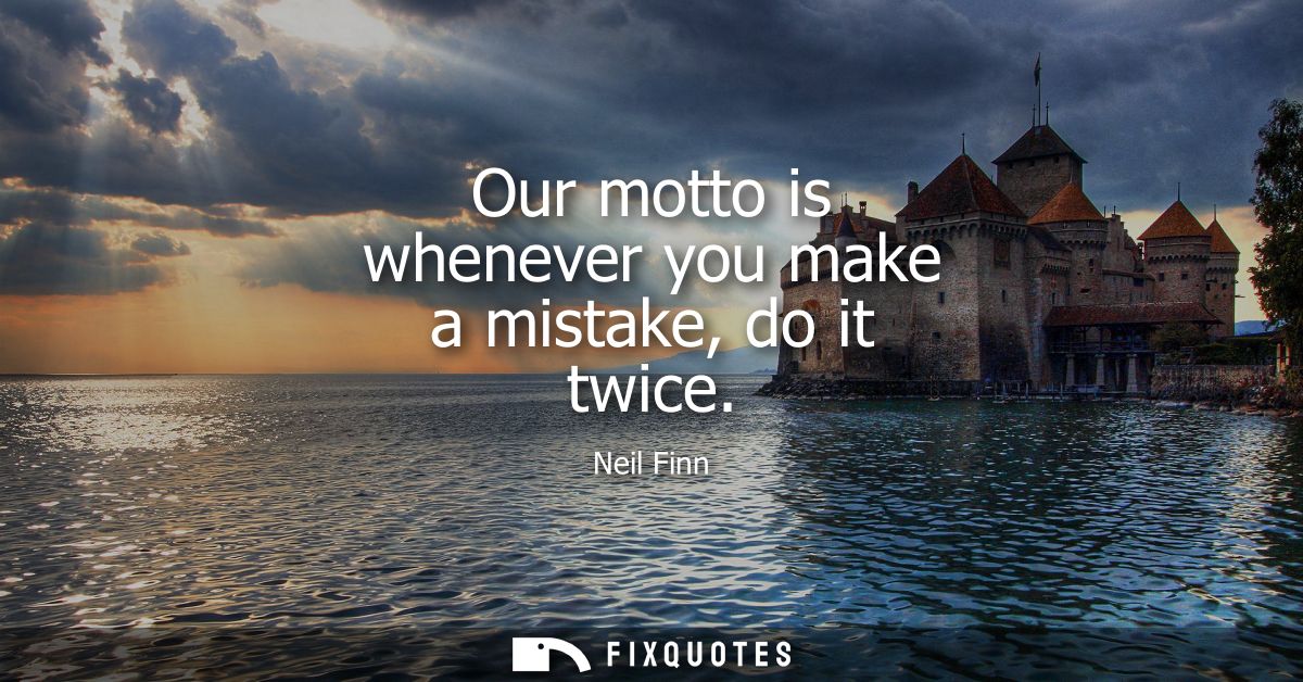 Our motto is whenever you make a mistake, do it twice