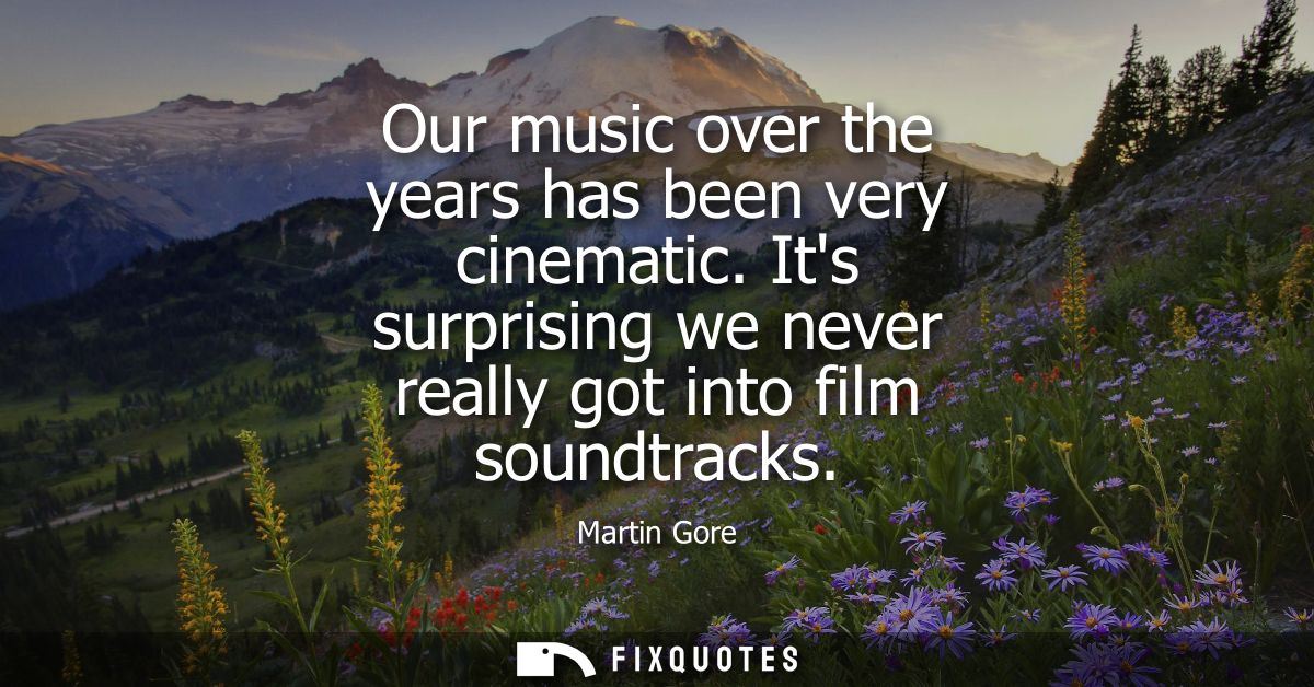 Our music over the years has been very cinematic. Its surprising we never really got into film soundtracks