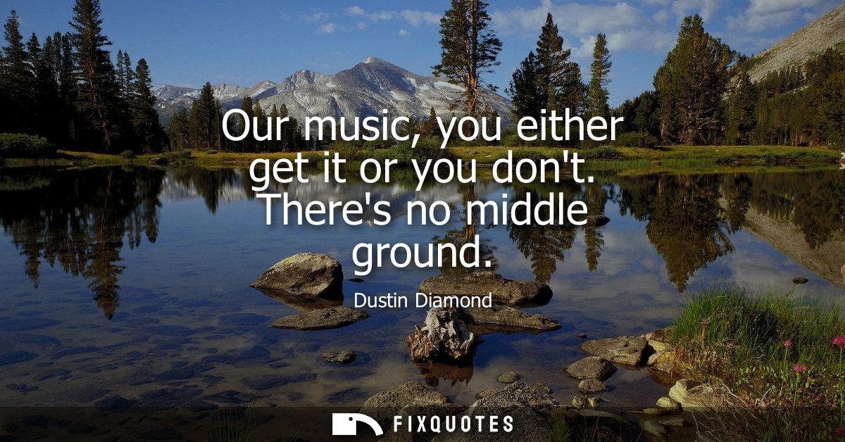 Our music, you either get it or you dont. Theres no middle ground