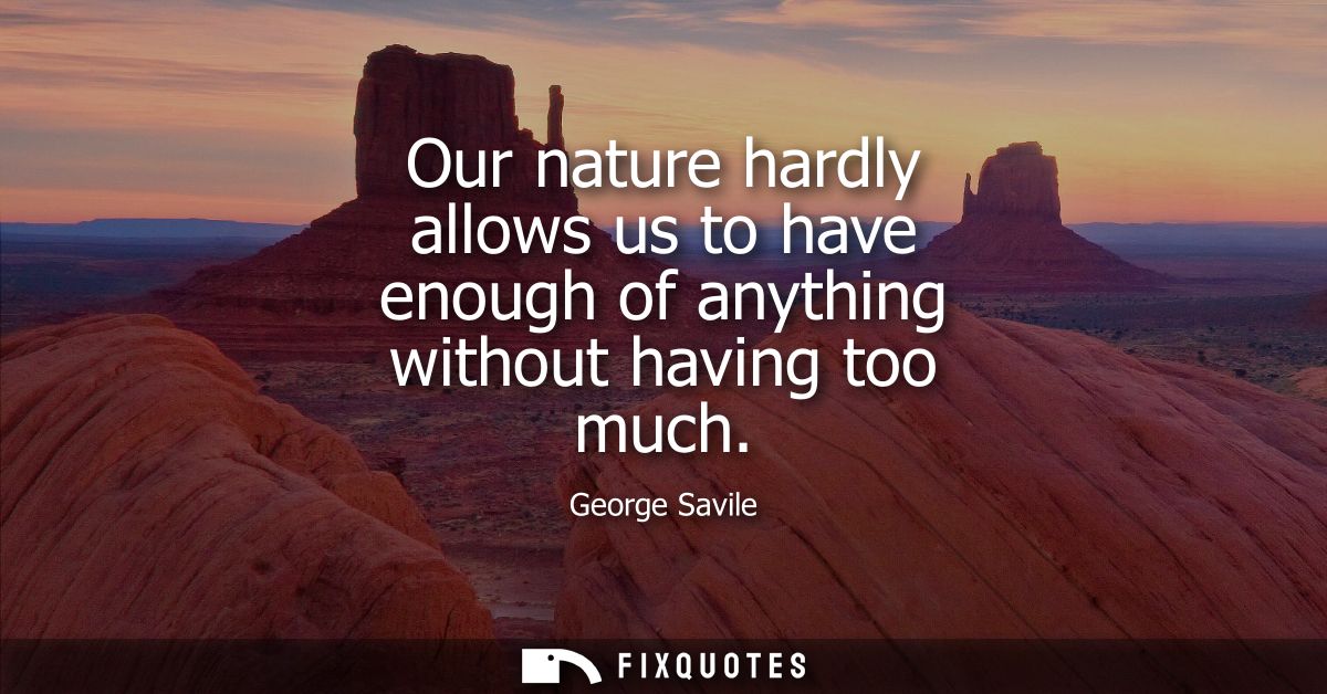 Our nature hardly allows us to have enough of anything without having too much