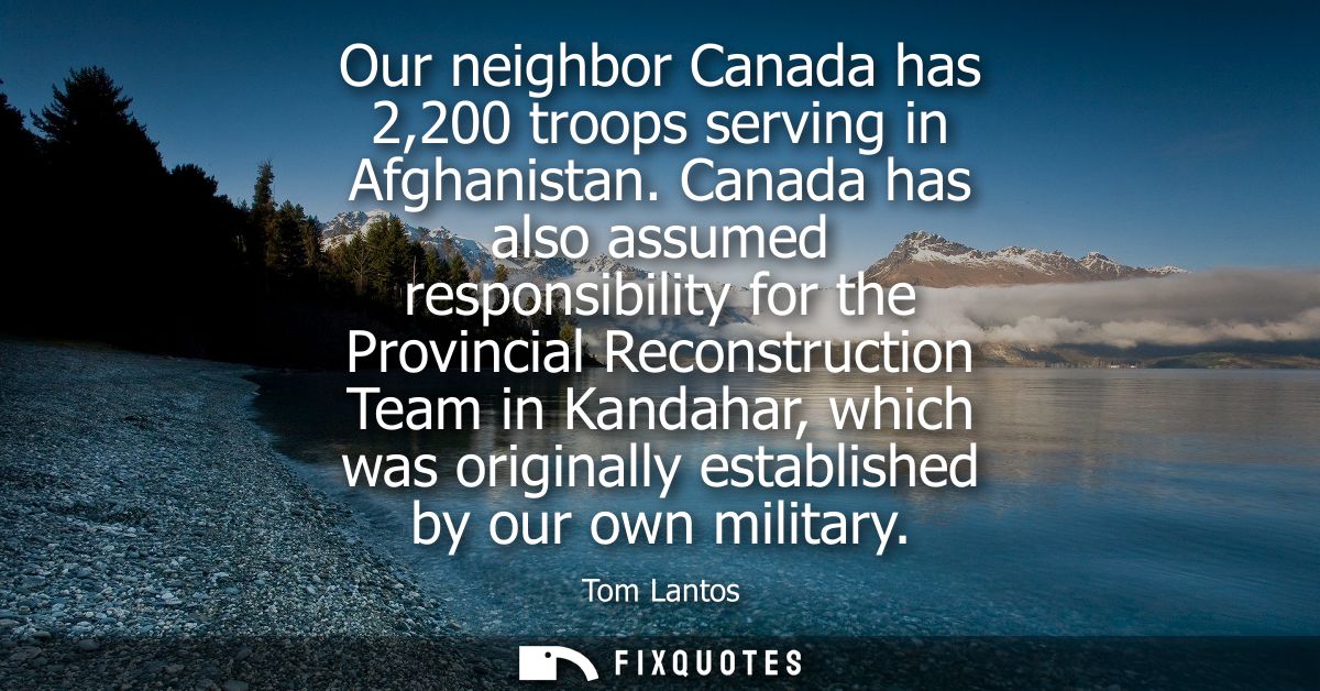 Our neighbor Canada has 2,200 troops serving in Afghanistan. Canada has also assumed responsibility for the Provincial R