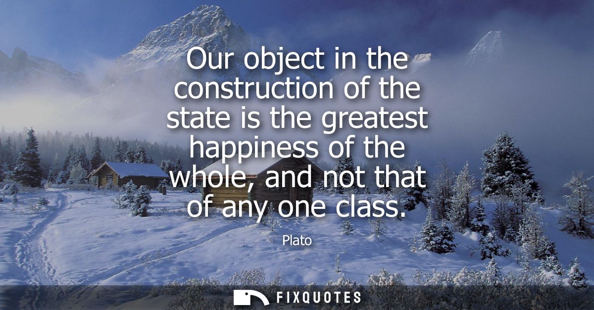 Our object in the construction of the state is the greatest happiness of the whole, and not that of any one class