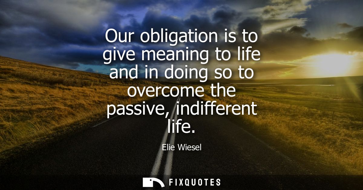 Our obligation is to give meaning to life and in doing so to overcome the passive, indifferent life