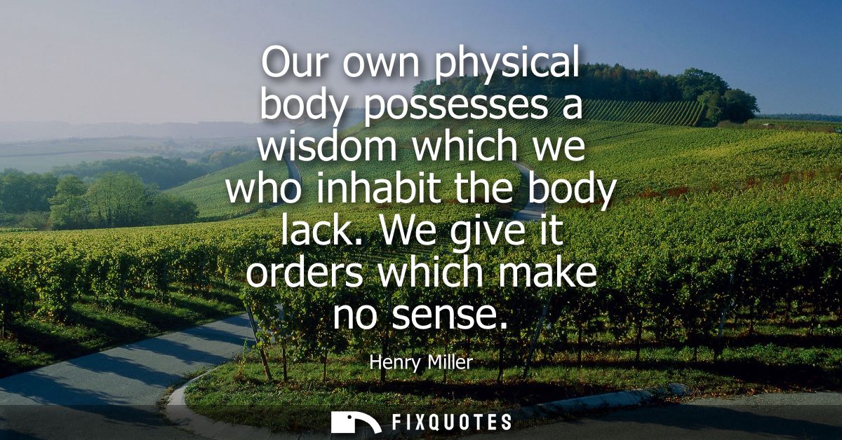 Our own physical body possesses a wisdom which we who inhabit the body lack. We give it orders which make no sense