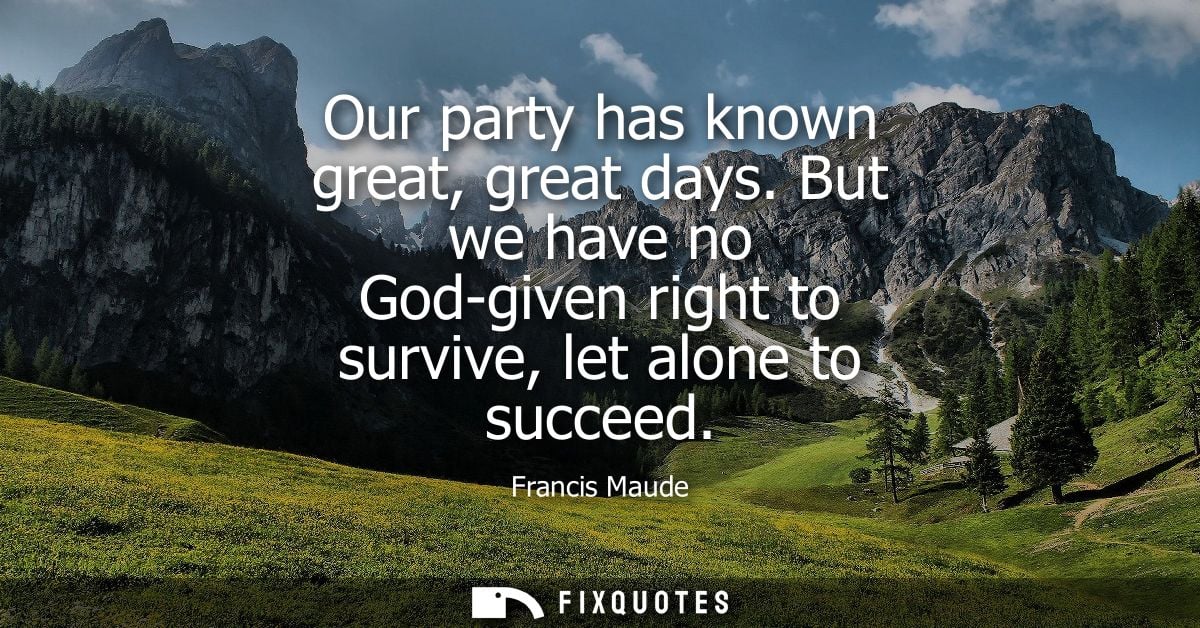 Our party has known great, great days. But we have no God-given right to survive, let alone to succeed