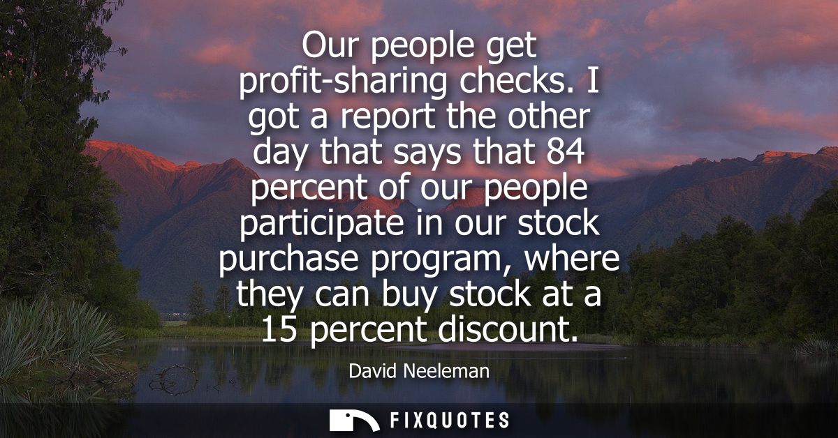 Our people get profit-sharing checks. I got a report the other day that says that 84 percent of our people participate i