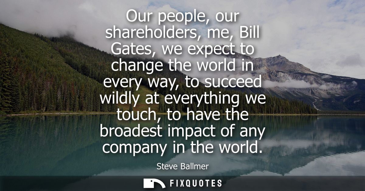 Our people, our shareholders, me, Bill Gates, we expect to change the world in every way, to succeed wildly at everythin