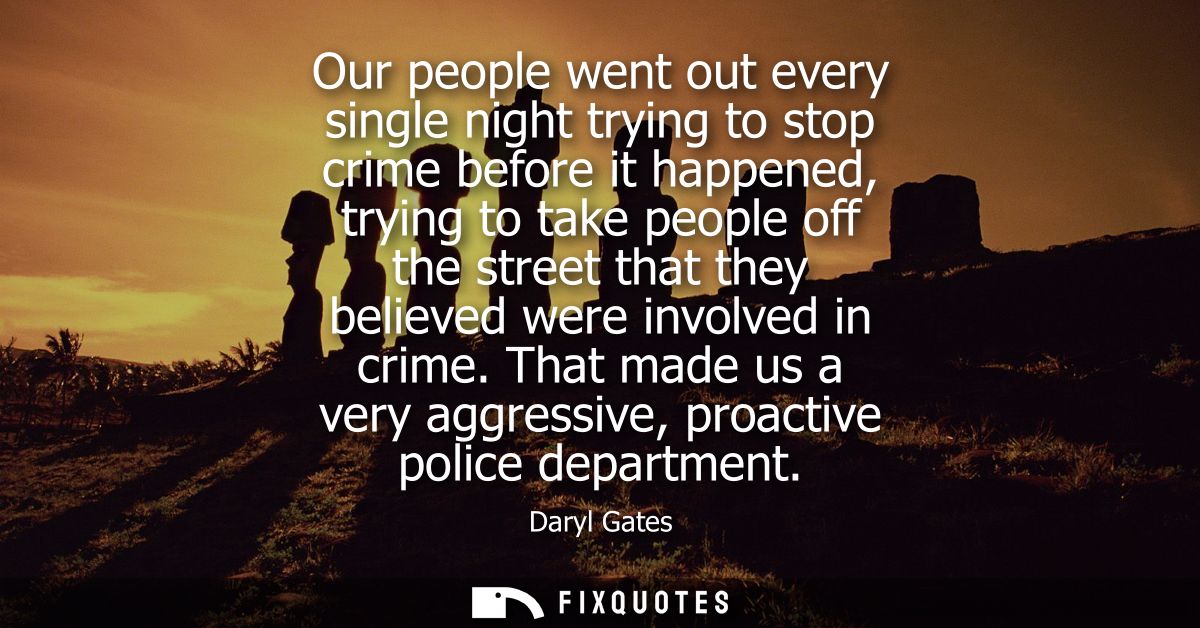 Our people went out every single night trying to stop crime before it happened, trying to take people off the street tha
