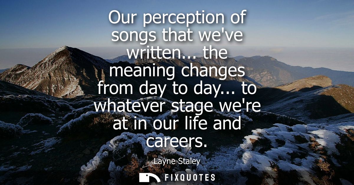 Our perception of songs that weve written... the meaning changes from day to day... to whatever stage were at in our lif